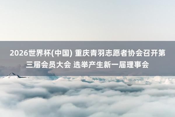 2026世界杯(中國) 重慶青羽志愿者協會召開第三屆會員大會 選舉產生新一屆理事會