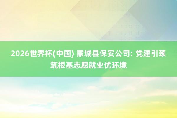 2026世界杯(中國) 蒙城縣保安公司: 黨建引頸筑根基志愿就業(yè)優(yōu)環(huán)境