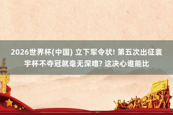 2026世界杯(中國) 立下軍令狀! 第五次出征寰宇杯不奪冠就毫無深嗜? 這決心誰能比