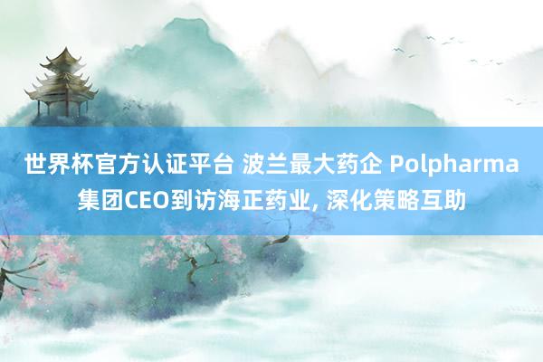 世界杯官方認證平臺 波蘭最大藥企 Polpharma集團CEO到訪海正藥業， 深化策略互助