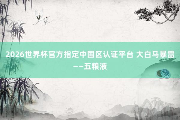 2026世界杯官方指定中國(guó)區(qū)認(rèn)證平臺(tái) 大白馬暴雷——五糧液