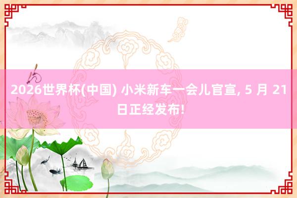 2026世界杯(中國(guó)) 小米新車(chē)一會(huì)兒官宣, 5 月 21 日正經(jīng)發(fā)布!
