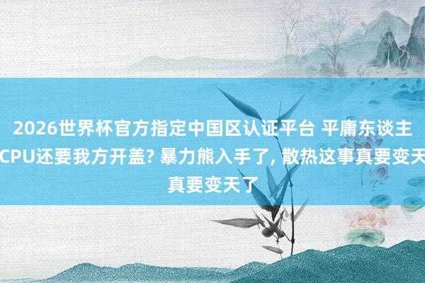 2026世界杯官方指定中國區(qū)認(rèn)證平臺(tái) 平庸東談主買CPU還要我方開蓋? 暴力熊入手了, 散熱這事真要變天了