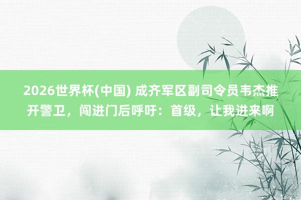 2026世界杯(中國) 成齊軍區副司令員韋杰推開警衛，闖進門后呼吁：首級，讓我進來啊
