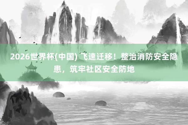2026世界杯(中國(guó)) 飛速遷移！整治消防安全隱患，筑牢社區(qū)安全防地