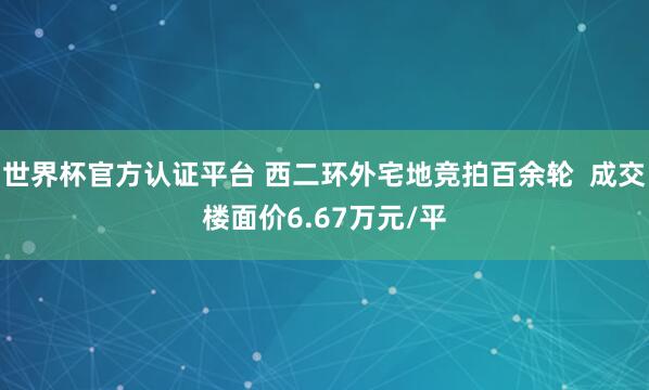 世界杯官方認證平臺 西二環(huán)外宅地競拍百余輪  成交樓面價6.67萬元/平