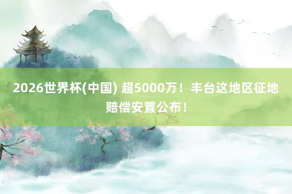 2026世界杯(中國) 超5000萬！豐臺這地區(qū)征地賠償安置公布！