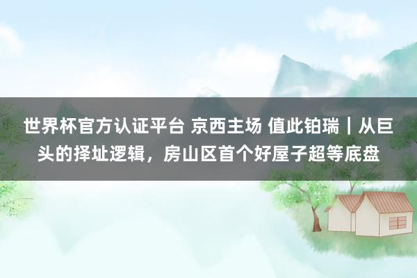 世界杯官方認(rèn)證平臺(tái) 京西主場(chǎng) 值此鉑瑞｜從巨頭的擇址邏輯，房山區(qū)首個(gè)好屋子超等底盤