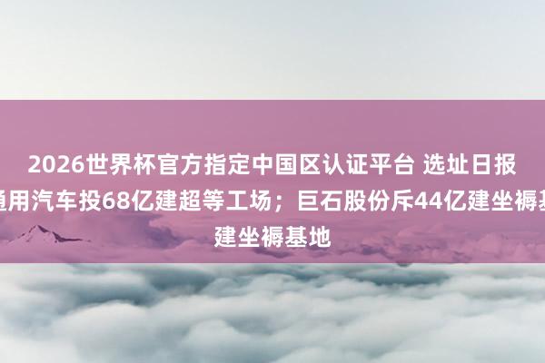 2026世界杯官方指定中國區(qū)認證平臺 選址日報：通用汽車投68億建超等工場；巨石股份斥44億建坐褥基地