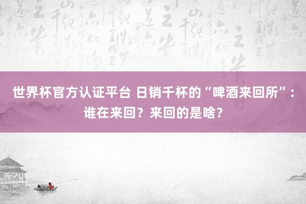 世界杯官方認(rèn)證平臺 日銷千杯的“啤酒來回所”：誰在來回？來回的是啥？