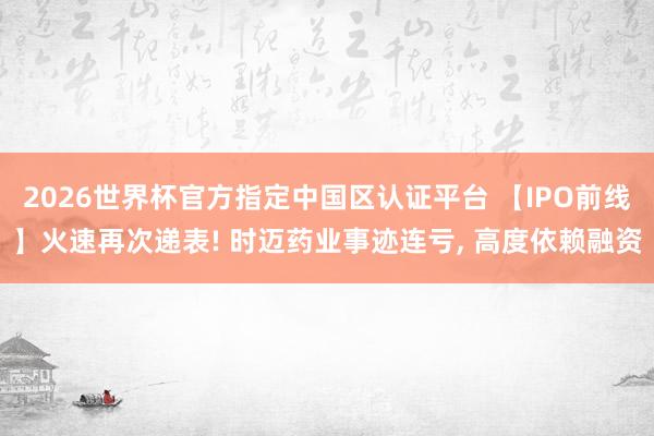 2026世界杯官方指定中國區認證平臺 【IPO前線】火速再次遞表! 時邁藥業事跡連虧, 高度依賴融資