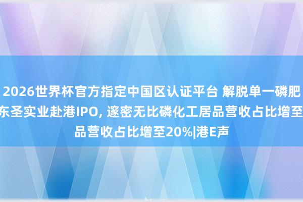 2026世界杯官方指定中國區認證平臺 解脫單一磷肥居品依賴! 東圣實業赴港IPO, 邃密無比磷化工居品營收占比增至20%|港E聲