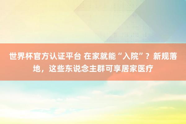 世界杯官方認(rèn)證平臺(tái) 在家就能“入院”？新規(guī)落地，這些東說(shuō)念主群可享居家醫(yī)療