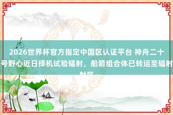 2026世界杯官方指定中國區認證平臺 神舟二十三號野心近日擇機試驗輻射，船箭組合體已轉運至輻射區