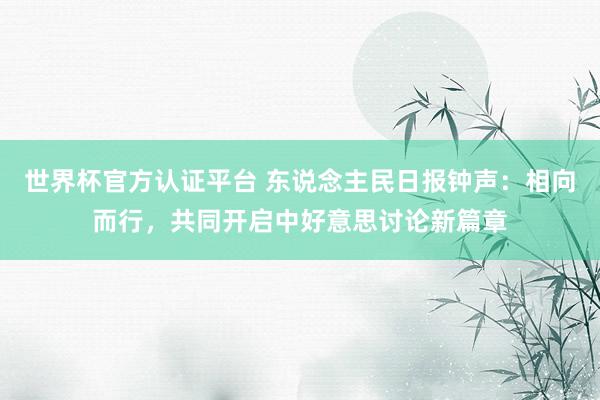 世界杯官方認證平臺 東說念主民日報鐘聲：相向而行，共同開啟中好意思討論新篇章
