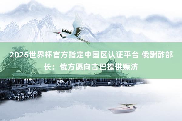 2026世界杯官方指定中國區(qū)認(rèn)證平臺 俄酬酢部長：俄方愿向古巴提供賑濟(jì)