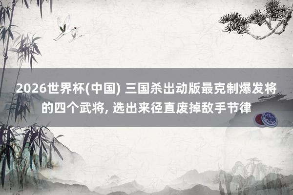 2026世界杯(中國) 三國殺出動版最克制爆發(fā)將的四個武將, 選出來徑直廢掉敵手節(jié)律