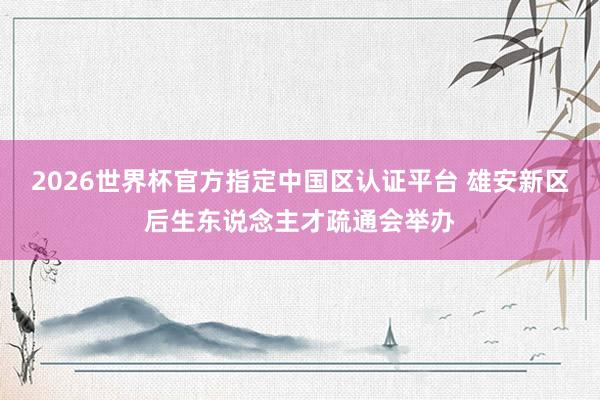 2026世界杯官方指定中國區認證平臺 雄安新區后生東說念主才疏通會舉辦