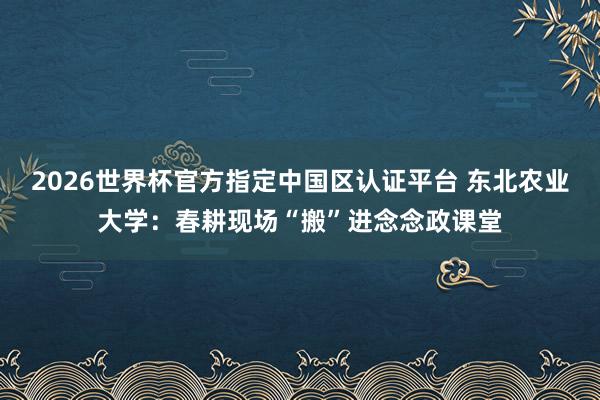 2026世界杯官方指定中國(guó)區(qū)認(rèn)證平臺(tái) 東北農(nóng)業(yè)大學(xué)：春耕現(xiàn)場(chǎng)“搬”進(jìn)念念政課堂