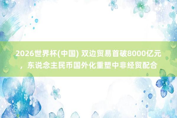2026世界杯(中國) 雙邊貿易首破8000億元，東說念主民幣國外化重塑中非經貿配合
