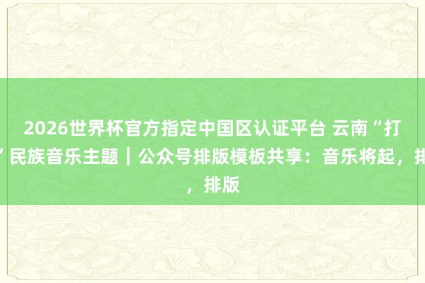 2026世界杯官方指定中國區(qū)認證平臺 云南“打跳”民族音樂主題｜公眾號排版模板共享：音樂將起，排版