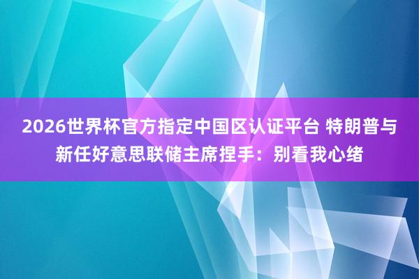 2026世界杯官方指定中國區認證平臺 特朗普與新任好意思聯儲主席捏手：別看我心緒
