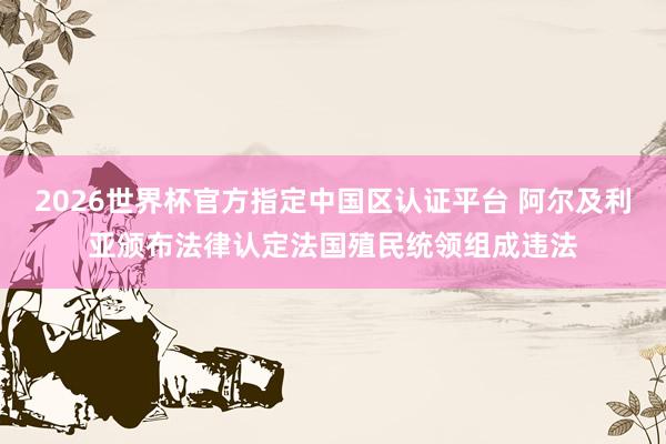 2026世界杯官方指定中國區(qū)認證平臺 阿爾及利亞頒布法律認定法國殖民統(tǒng)領組成違法