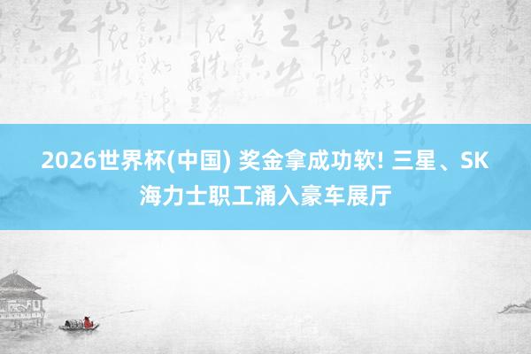 2026世界杯(中國) 獎金拿成功軟! 三星、SK海力士職工涌入豪車展廳