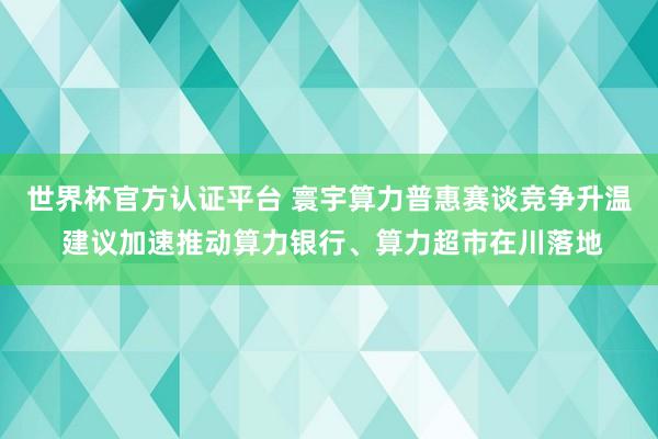 世界杯官方認證平臺 寰宇算力普惠賽談競爭升溫 建議加速推動算力銀行、算力超市在川落地