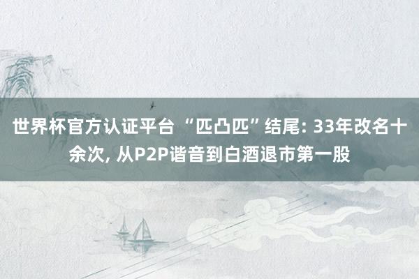 世界杯官方認證平臺 “匹凸匹”結(jié)尾: 33年改名十余次, 從P2P諧音到白酒退市第一股
