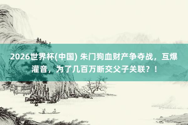 2026世界杯(中國) 朱門狗血財產爭奪戰，互爆灌音，為了幾百萬斷交父子關聯？！
