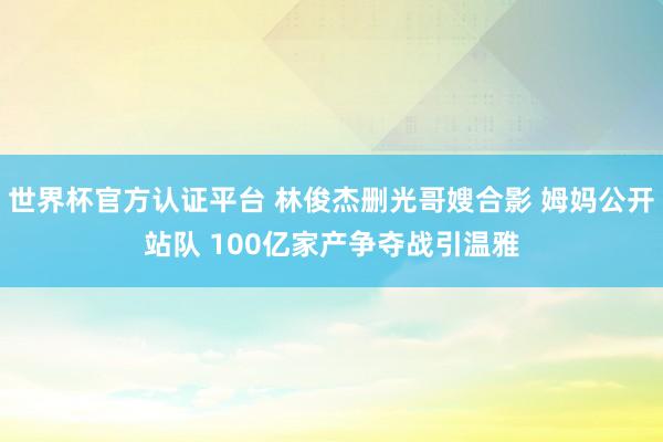 世界杯官方認(rèn)證平臺(tái) 林俊杰刪光哥嫂合影 姆媽公開(kāi)站隊(duì) 100億家產(chǎn)爭(zhēng)奪戰(zhàn)引溫雅