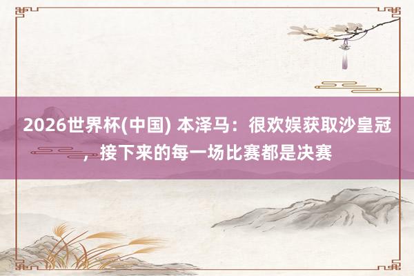 2026世界杯(中國) 本澤馬：很歡娛獲取沙皇冠，接下來的每一場比賽都是決賽