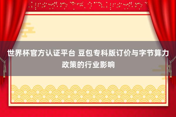 世界杯官方認證平臺 豆包專科版訂價與字節算力政策的行業影響