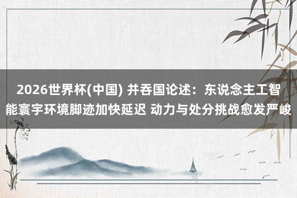 2026世界杯(中國) 并吞國論述：東說念主工智能寰宇環(huán)境腳跡加快延遲 動力與處分挑戰(zhàn)愈發(fā)嚴(yán)峻