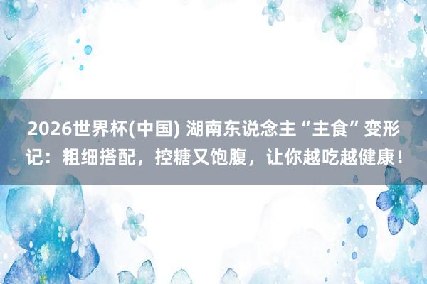 2026世界杯(中國) 湖南東說念主“主食”變形記：粗細(xì)搭配，控糖又飽腹，讓你越吃越健康！