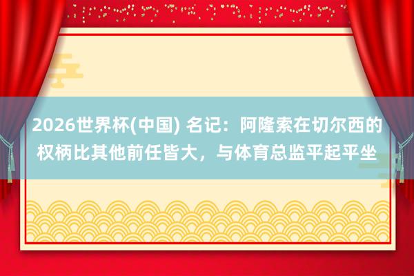 2026世界杯(中國(guó)) 名記：阿隆索在切爾西的權(quán)柄比其他前任皆大，與體育總監(jiān)平起平坐