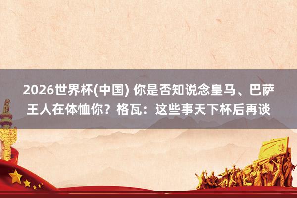 2026世界杯(中國) 你是否知說念皇馬、巴薩王人在體恤你？格瓦：這些事天下杯后再談