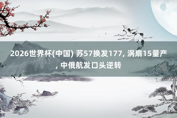 2026世界杯(中國(guó)) 蘇57換發(fā)177, 渦扇15量產(chǎn), 中俄航發(fā)口頭逆轉(zhuǎn)