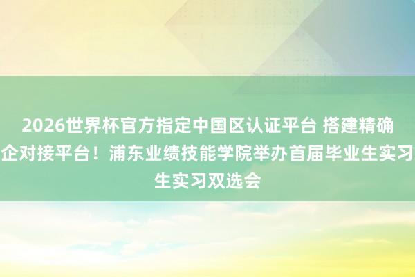 2026世界杯官方指定中國區認證平臺 搭建精確高效校企對接平臺！浦東業績技能學院舉辦首屆畢業生實習雙選會