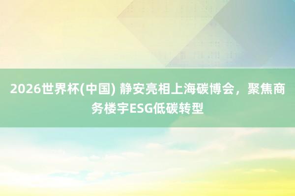 2026世界杯(中國(guó)) 靜安亮相上海碳博會(huì)，聚焦商務(wù)樓宇ESG低碳轉(zhuǎn)型
