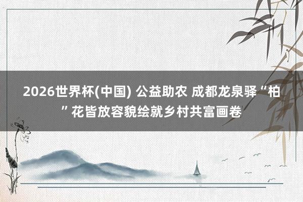 2026世界杯(中國) 公益助農 成都龍泉驛“柏”花皆放容貌繪就鄉村共富畫卷