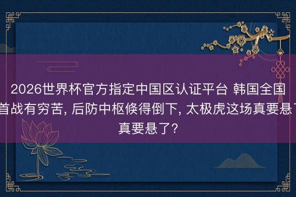 2026世界杯官方指定中國區認證平臺 韓國全國杯首戰有窮苦, 后防中樞倏得倒下, 太極虎這場真要懸了?